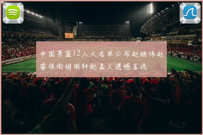 中国男篮12人大名单公布赵继伟赵睿领衔胡明轩赵嘉义遗憾落选