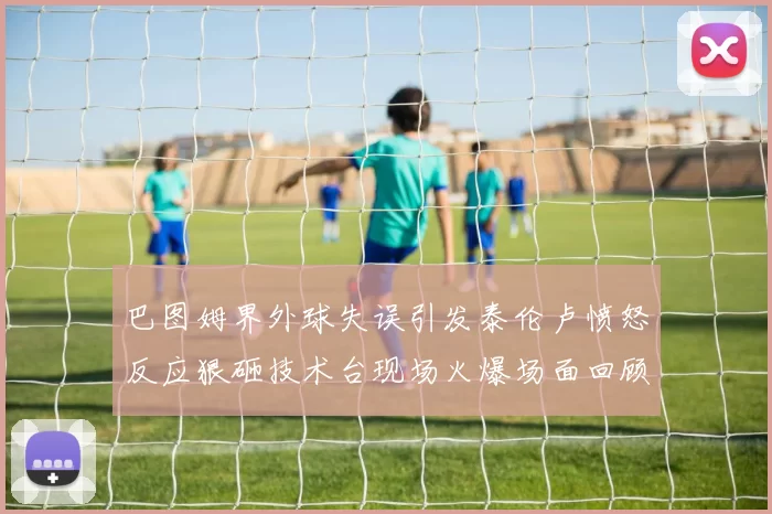 巴图姆界外球失误引发泰伦卢愤怒反应狠砸技术台现场火爆场面回顾