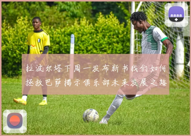 拉波尔塔下周一发布新书我们如何拯救巴萨揭示俱乐部未来发展之路