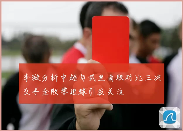 李璇分析中超与武里南联对比三次交手全败零进球引发关注