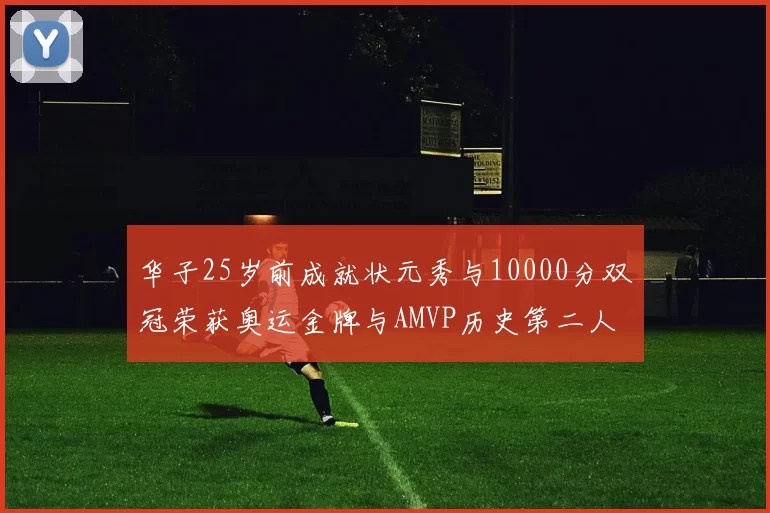 华子25岁前成就状元秀与10000分双冠荣获奥运金牌与AMVP历史第二人比肩老詹