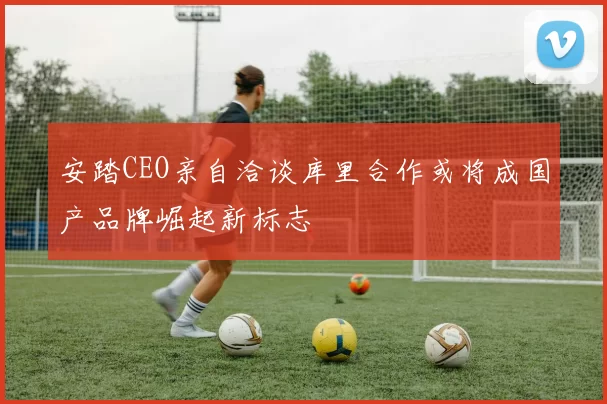 安踏CEO亲自洽谈库里合作或将成国产品牌崛起新标志