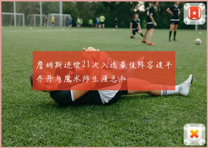 詹姆斯连续21次入选最佳阵容追平乔丹与魔术师生涯总和