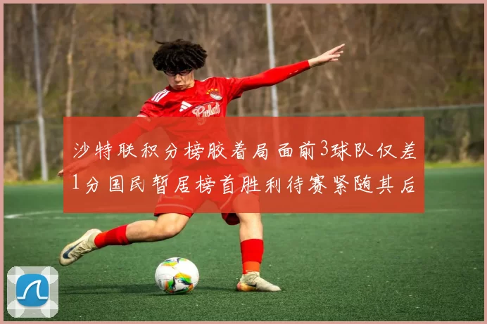 沙特联积分榜胶着局面前3球队仅差1分国民暂居榜首胜利待赛紧随其后