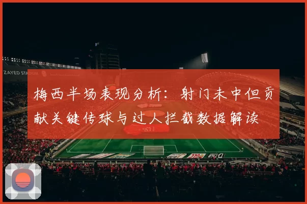梅西半场表现分析：射门未中但贡献关键传球与过人拦截数据解读