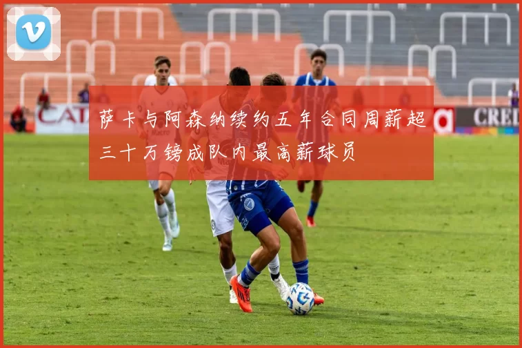 萨卡与阿森纳续约五年合同周薪超三十万镑成队内最高薪球员
