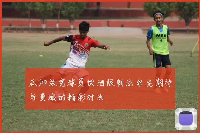 瓜帅放宽球员饮酒限制法尔克期待与曼城的精彩对决