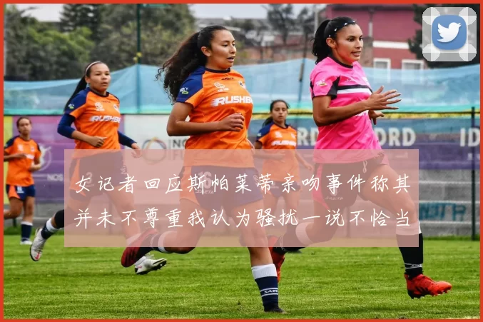 女记者回应斯帕莱蒂亲吻事件称其并未不尊重我认为骚扰一说不恰当