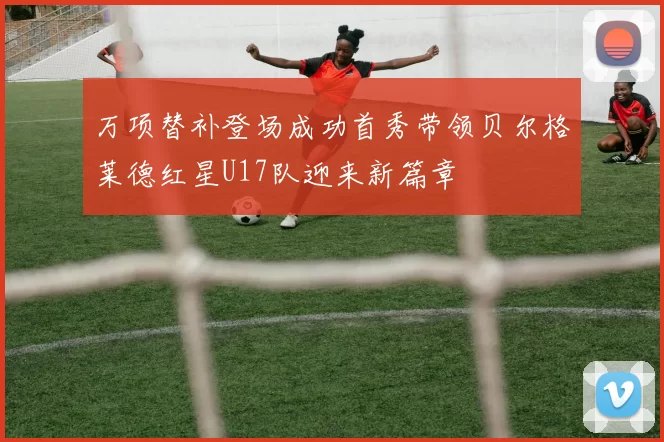 万项替补登场成功首秀带领贝尔格莱德红星U17队迎来新篇章