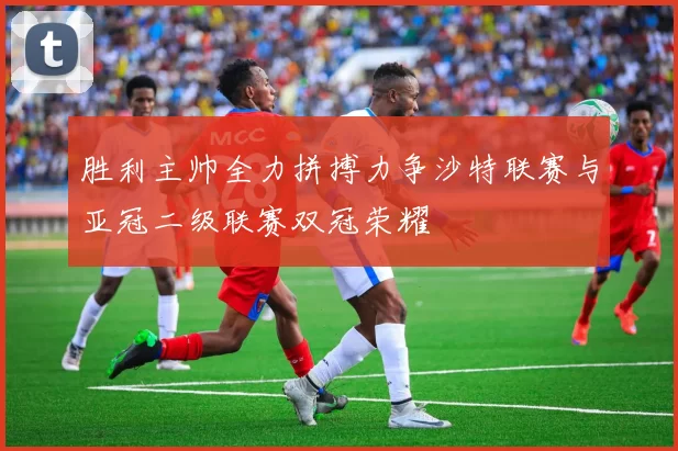 胜利主帅全力拼搏力争沙特联赛与亚冠二级联赛双冠荣耀
