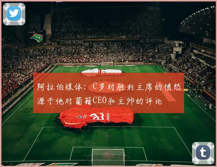 阿拉伯媒体：C罗对胜利主席的愤怒源于他对葡籍CEO和主帅的评论