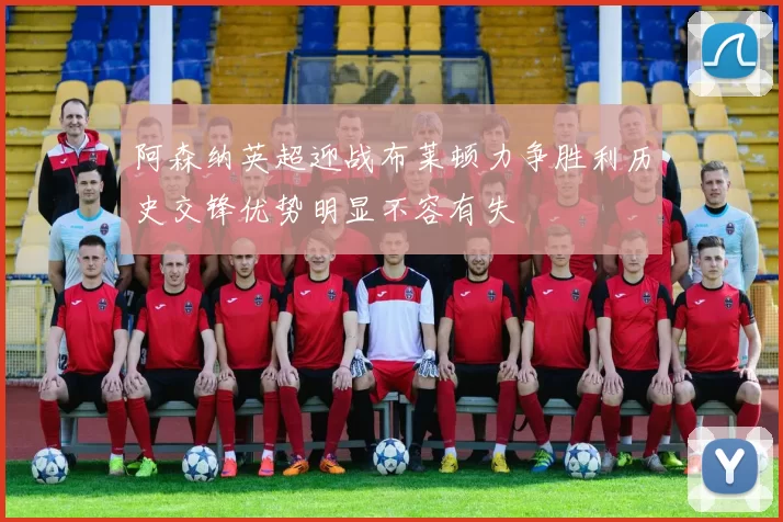 阿森纳英超迎战布莱顿力争胜利历史交锋优势明显不容有失