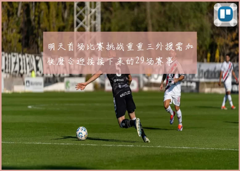明天首场比赛挑战重重三外援需加快磨合迎接接下来的29场赛事