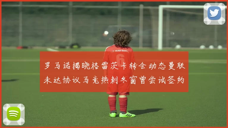 罗马诺揭晓格雷茨卡转会动态曼联未达协议马竞热刺冬窗曾尝试签约