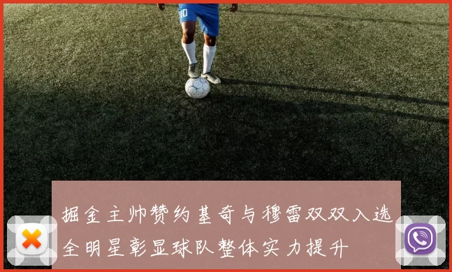 掘金主帅赞约基奇与穆雷双双入选全明星彰显球队整体实力提升