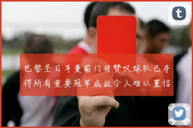 巴黎圣日耳曼前门将赞叹球队已夺得所有重要冠军成就令人难以置信