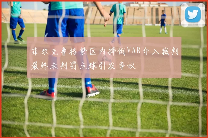 菲尔克鲁格禁区内摔倒VAR介入裁判最终未判罚点球引发争议