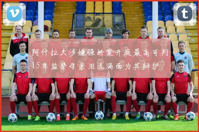 阿什拉夫涉嫌强奸案开庭最高可判15年监禁母亲泪流满面为其辩护