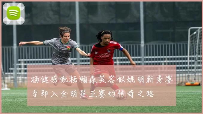 杨健感慨杨瀚森笑容似姚明新秀赛季即入全明星正赛的传奇之路