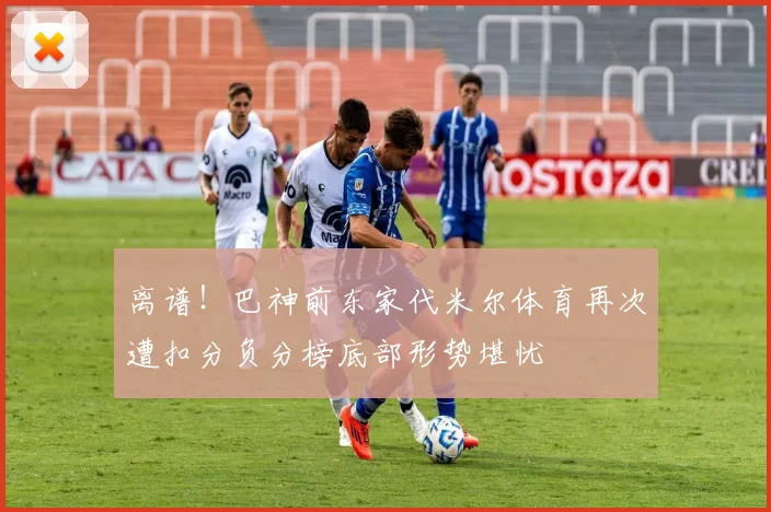 离谱！巴神前东家代米尔体育再次遭扣分负分榜底部形势堪忧