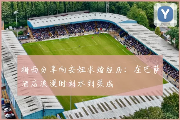 梅西分享向安妞求婚经历：在巴萨酒店浪漫时刻水到渠成