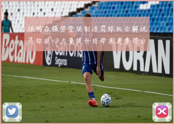 杨瀚森强势登场制造罚球机会解说员称核心力量提升将带来更多得分可能