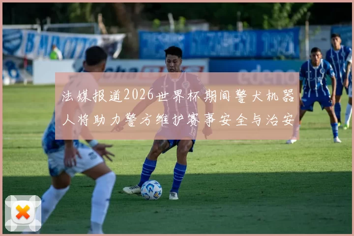 法媒报道2026世界杯期间警犬机器人将助力警方维护赛事安全与治安